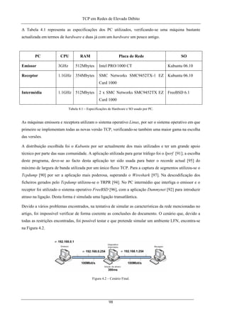 TCP em Redes de Elevado Débito
A Tabela 4.1 representa as especificações dos PC utilizados, verificando-se uma máquina bastante
actualizada em termos de hardware e duas já com um hardware um pouco antigo.
PC CPU RAM Placa de Rede SO
Emissor 3GHz 512Mbytes Intel PRO/1000 CT Kubuntu 06.10
Receptor 1.1GHz 354Mbytes SMC Networks SMC9452TX-1 EZ
Card 1000
Kubuntu 06.10
Intermédia 1.1GHz 512Mbytes 2 x SMC Networks SMC9452TX EZ
Card 1000
FreeBSD 6.1
Tabela 4.1 – Especificações de Hardware e SO usado por PC.
As máquinas emissora e receptora utilizam o sistema operativo Linux, por ser o sistema operativo em que
primeiro se implementam todas as novas versão TCP, verificando-se também uma maior gama na escolha
das versões.
A distribuição escolhida foi o Kubuntu por ser actualmente dos mais utilizados e ter um grande apoio
técnico por parte das suas comunidade. A aplicação utilizada para gerar tráfego foi o Iperf [91]; a escolha
deste programa, deve-se ao facto desta aplicação ter sido usada para bater o recorde actual [95] do
máximo de largura de banda utilizada por um único fluxo TCP. Para a captura de segmentos utilizou-se o
Tcpdump [90] por ser a aplicação mais poderosa, superando o Wireshark [97]. Na descodificação dos
ficheiros gerados pelo Tcpdump utilizou-se o TRPR [94]. No PC intermédio que interliga o emissor e o
receptor foi utilizado o sistema operativo FreeBSD [96], com a aplicação Dummynet [92] para introduzir
atraso na ligação. Desta forma é simulada uma ligação transatlântica.
Devido a vários problemas encontrados, na tentativa de simular as características da rede mencionadas no
artigo, foi impossível verificar de forma coerente as conclusões do documento. O cenário que, devido a
todas as restrições encontradas, foi possível testar e que pretende simular um ambiente LFN, encontra-se
na Figura 4.2.
Figura 4.2 – Cenário Final.
98
 