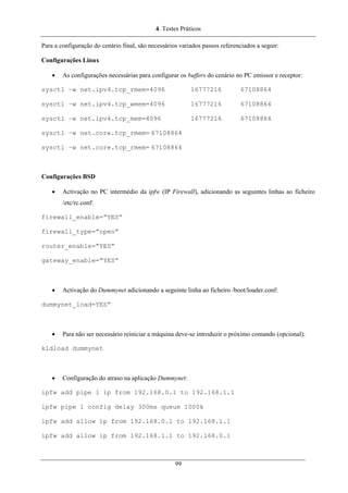 4. Testes Práticos
Para a configuração do cenário final, são necessários variados passos referenciados a seguir:
Configurações Linux
• As configurações necessárias para configurar os buffers do cenário no PC emissor e receptor:
sysctl –w net.ipv4.tcp_rmem=4096 16777216 67108864
sysctl –w net.ipv4.tcp_wmem=4096 16777216 67108864
sysctl –w net.ipv4.tcp_mem=4096 16777216 67108864
sysctl –w net.core.tcp_rmem= 67108864
sysctl –w net.core.tcp_rmem= 67108864
Configurações BSD
• Activação no PC intermédio da ipfw (IP Firewall), adicionando as seguintes linhas ao ficheiro
/etc/rc.conf:
firewall_enable=”YES”
firewall_type=”open”
router_enable=”YES”
gateway_enable=”YES”
• Activação do Dummynet adicionando a seguinte linha ao ficheiro /boot/loader.conf:
dummynet_load=YES”
• Para não ser necessário reiniciar a máquina deve-se introduzir o próximo comando (opcional):
kldload dummynet
• Configuração do atraso na aplicação Dummynet:
ipfw add pipe 1 ip from 192.168.0.1 to 192.168.1.1
ipfw pipe 1 config delay 300ms queue 1000k
ipfw add allow ip from 192.168.0.1 to 192.168.1.1
ipfw add allow ip from 192.168.1.1 to 192.168.0.1
99
 