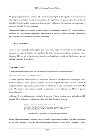 TCP em Redes de Elevado Débito
Os gráficos apresentados no Capitulo 4.1.3 têm uma amostragem de 10 segundos. Considerou-se essa
amostragem coerente para mostrar o funcionamento dos algoritmos, sem qualquer grau de incerteza nas
alterações. Quando se achar necessário, será apresentado o gráfico com 5 segundos de amostragem, para a
vericação detalhada de certas operações.
Todas as dificuldades que surgiram ao tentar simular as condições de uma rede LFN e que impediram a
utilização das configurações iniciais estão documentadas no próximo capítulo, sendo eles a justificação
para a mudança da configuração do cenário da Figura 4.2.
4.1.2. Problemas
Todos os testes efectuados neste capítulo têm como intuito tentar resolver todas as dificuldades que
surgiram, ao longo da tentativa da reprodução dos testes do documento. Foram efectuados com o
algoritmo BIC por ser o algoritmo de congestão configurado por omissão na distribuição, e por ser
indicado para redes de alto débito
.
Velocidades 1Gbit/s
A aplicação Dummynet encontrava-se inicialmente configurada com o seguinte comando:
ipfw pipe 1 config delay 100ms
Ao tentar reproduzir o teste efectuado na publicação, verificou-se ser impraticável realizá-lo pois com o
hardware fornecido não foi possível alcançar velocidades Gigabit. Essa razão deve-se ao facto do
computador não ter capacidade de processamento da informação da rede, verificar checksums (tanto TCP
como IP), números de sequência, controlo de congestão, opções adicionais do TCP e o próprio
encaminhamento.
A Figura 4.3 foi retirada durante a realização de um teste. Pode-se constatar que a utilização do CPU
estava a 100%, sendo essa a razão que impedia a velocidade da rede de aumentar.
Figura 4.3 – CPU a utilizar 100% da capacidade de processamento
Com a máquina emissora e a máquina receptora ligadas com um cabo cruzado a velocidade máxima era
de 500 Mbit/s. Quando a Figura 4.4 foi retirada estava configurado o cenário inicial e ligações a 1Gbit/s,
100
 