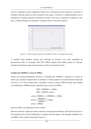 4. Testes Práticos
sem ter a simulação do atraso configurada. Mesmo com a introdução de atraso esperam-se os mesmos os
resultados, diferindo apenas no facto de demorar mais tempo a verificar-se o congestionamento, pois a
aceleração do troughput depende inversamente do atraso. O eixo dos xx representa os segundos, o eixo
dos yy o débito alcançado, esta definição é valida para todos os testes deste capítulo.
Figura 4.4 – Largura de banda ocupada com velocidade de 1Gbit/s, sem qualquer tipo de atraso.
A resolução deste problema passaria pela utilização de hardware com maior capacidade de
processamento [98]. A Tecnologia TOE (TCP Offload Engine) [99] também poderá ser utilizada,
retirando assim bastante carga de processamento ao CPU nas operações de rede.
Configuração 100Mbit/s e atraso de 1000ms
Perante esta situação problemática, alterou-se a velocidade para 100Mbit/s e aumentou-se o atraso, de
modo a que o produto troughput/atraso se mantenha. A fórmula seguinte foi já anteriormente referenciada
(ver Cap. 3.3.2.2). Para a relação entre a velocidade e o atraso se manter o BDP será igual, logo, sabendo
a velocidade que é 100Mbit/s pode-se determinar que o atraso é de 1000ms.
atrasoMbitBDP
mssMbitBDP
×=
×=
100
100/1000
msatraso
ms
sMbit
sMbit
atraso
mssMbitsMbitatraso
1000
100
/100
/1000
100/1000/100
=
×=
×=×
Iniciou-se então a reconfiguração de todo o cenário.
Mesmo ao diminuir a largura de banda e aumentar o atraso proporcionalmente, não foi possível realizar o
teste proposto, pois com esta configuração o troughput ainda não atinge o valor desejado, atingindo cerca
de 35Mbit/s como se pode verificar pela Figura 4.5.
101
 