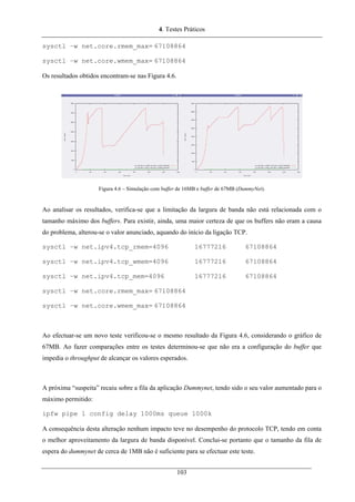 4. Testes Práticos
sysctl –w net.core.rmem_max= 67108864
sysctl –w net.core.wmem_max= 67108864
Os resultados obtidos encontram-se nas Figura 4.6.
Figura 4.6 – Simulação com buffer de 16MB e buffer de 67MB (DummyNet).
Ao analisar os resultados, verifica-se que a limitação da largura de banda não está relacionada com o
tamanho máximo dos buffers. Para existir, ainda, uma maior certeza de que os buffers não eram a causa
do problema, alterou-se o valor anunciado, aquando do início da ligação TCP.
sysctl –w net.ipv4.tcp_rmem=4096 16777216 67108864
sysctl –w net.ipv4.tcp_wmem=4096 16777216 67108864
sysctl –w net.ipv4.tcp_mem=4096 16777216 67108864
sysctl –w net.core.rmem_max= 67108864
sysctl –w net.core.wmem_max= 67108864
Ao efectuar-se um novo teste verificou-se o mesmo resultado da Figura 4.6, considerando o gráfico de
67MB. Ao fazer comparações entre os testes determinou-se que não era a configuração do buffer que
impedia o throughput de alcançar os valores esperados.
A próxima “suspeita” recaiu sobre a fila da aplicação Dummynet, tendo sido o seu valor aumentado para o
máximo permitido:
ipfw pipe 1 config delay 1000ms queue 1000k
A consequência desta alteração nenhum impacto teve no desempenho do protocolo TCP, tendo em conta
o melhor aproveitamento da largura de banda disponível. Conclui-se portanto que o tamanho da fila de
espera do dummynet de cerca de 1MB não é suficiente para se efectuar este teste.
103
 