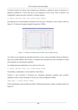TCP em Redes de Elevado Débito
A próxima tentativa foi utilizar outro programa que substituisse o gerador de atraso do dummynet. A
aplicação escolhida foi o Netem [93], que já vem integrado no kernel Linux. Para se efectuar a sua
configuração é apenas necessário introduzir o comando seguinte:
tc qdisc add dev eth0 root netem delay 500ms
Esta aplicação teve um desempenho, claramente, mais fraco que o Dummynet, como se pode verificar na
Figura 4.7. O máximo throughput atingido foi apenas de 11Mbit/s.
Figura 4.7 – Simulação com buffer máximo de 67MB e atraso de 1000ms (Netem)
Ao verificar-se que nenhuma das aplicações funcionava com os valores pretendido, decidiu-se diminuir o
atraso para metade (500ms). Desta forma, os requisitos para simulação dos testes efectuados no estudo
não conseguem ser correctamente cumpridos.
As configurações para implementar o novo atraso no Netem são:
tc qdisc add dev eth0 root netem delay 250ms
Os resultados, considerando, o Netem mantêm-se muito fracos.
Voltou-se a usar novamente o Dummynet por, claramente, apresentar resultados mais coerentes,
repetindo-se todos os testes realizados no Netem com o atraso configurado a 500ms:
ipfw pipe 1 config delay 500ms
Foram consideradas as duas situaçãoes de buffers referidas anteriormente, estando o resultado expresso na
Figura 4.8.
104
 