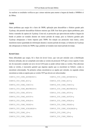 TCP em Redes de Elevado Débito
Ao analisar os resultados verifica-se que o atraso máximo para manter a largura de banda a 100Mbit/s é
de 300ms.
TRPR
Outro problema que surgiu foi o facto do TRPR, aplicação para descodificar o ficheiro gerado pelo
Tcpdump, não permitir descodificar ficheiros maiores que 2GB. Este facto gerou alguns problemas, pois
limita o tamanho de captura do Tcpdump. Como tal, os protocolos que aproveitavam melhor a largura de
banda só podem ser testados durante um menor período de tempo, pois os ficheiros gerados pelo
Tcpdump ultrapassam o limite imposto pelo TRPR. Em relação aos protocolos mais lentos, como
transferem menor quantidade de informação durante o mesmo período de tempo, os ficheiros do Tcpdump
não ultrapassam os limites do TRPR, logo, poderão ser testados num maior período de tempo.
Kernel Linux
Outra dificuldade que surgiu, foi o facto do kernel Linux, que vem por omissão com a distribuição
Kubuntu utilizada, não ser compilado com todas as versões do protocolo TCP que o Linux suporta. Como
tal, foi necessário compilar um novo kernel [101] para se poder utilizar todas as versões. Para adicionar
todas as versões, é necessário garantir que algumas opções que se encontram no ficheiro .config se
encontram selecionadas. Na primeira coluna encontram-se as opções por omissão, na segunda coluna
encontram-se todas as opções para as versões TCP que devem ser seleccionadas:
CONFIG_TCP_CONG_ADVANCED=n CONFIG_TCP_CONG_ADVANCED=y
CONFIG_TCP_CONG_BIC=y CONFIG_TCP_CONG_BIC=y
CONFIG_TCP_CONG_CUBIC=n CONFIG_TCP_CONG_CUBIC=y
CONFIG_TCP_CONG_WESTWOOD=n CONFIG_TCP_CONG_WESTWOOD=y
CONFIG_TCP_CONG_HTCP=n CONFIG_TCP_CONG_HTCP=y
CONFIG_TCP_CONG_HSTCP=n CONFIG_TCP_CONG_HSTCP=y
CONFIG_TCP_CONG_HYBLA=n CONFIG_TCP_CONG_HYBLA=y
CONFIG_TCP_CONG_VEGAS=n CONFIG_TCP_CONG_VEGAS=y
CONFIG_TCP_CONG_SCALABLE=n CONFIG_TCP_CONG_SCALABLE=y
CONFIG_TCP_CONG_LP=n CONFIG_TCP_CONG_LP=y
CONFIG_TCP_CONG_VENO=n CONFIG_TCP_CONG_VENO=y
106
 