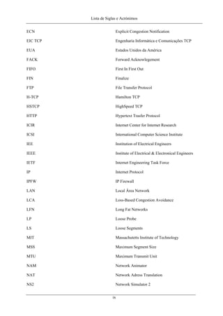 Lista de Siglas e Acrónimos
ECN Explicit Congestion Notification
EIC TCP Engenharia Informática e Comunicações TCP
EUA Estados Unidos da América
FACK Forward Acknowlegement
FIFO First In First Out
FIN Finalize
FTP File Transfer Protocol
H-TCP Hamilton TCP
HSTCP HighSpeed TCP
HTTP Hypertext Trasfer Protocol
ICIR Internet Center for Internet Research
ICSI International Computer Science Institute
IEE Institution of Electrical Engineers
IEEE Institute of Electrical & Electronical Engineers
IETF Internet Engineering Task Force
IP Internet Protocol
IPFW IP Firewall
LAN Local Área Network
LCA Loss-Based Congestion Avoidance
LFN Long Fat Networks
LP Loose Probe
LS Loose Segments
MIT Massachutetts Institute of Technology
MSS Maximum Segment Size
MTU Maximum Transmit Unit
NAM Network Animator
NAT Network Adress Translation
NS2 Network Simulator 2
ix
 