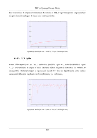 TCP em Redes de Elevado Débito
base na estimação da largura de banda através da variação do RTT. O algoritmo aparenta ser pouco eficaz
no aproveitamento da largura de banda neste cenário particular.
Figura 4.11 – Simulação com a versão TCP Vegas (amostragem 10s).
4.1.3.3. TCP Hybla
Com o versão Hybla (ver Cap. 3.5.5.1) retirou-se o gráfico da Figura 4.12. Como se observa na Figura
4.12, o aproveitamento da largura de banda é bastante melhor, atingindo a estabilidade aos 80Mbit/s. O
seu algoritmo é bastante bom para as ligações com elevado RTT pois não depende deste. Como o atraso
deste cenário é bastante significativo o Hybla obtém uma boa perfomance.
Figura 4.12 – Simulação com a versão TCP Hybla (amostragem 10s).
108
 