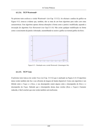 4. Testes Práticos
4.1.3.4. TCP Westwood+
No próximo teste avalia-se a versão Westwood+ (ver Cap. 3.5.5.2). Ao efectuar a análise do gráfico na
Figura 4.13, torna-se evidente que, também, não se trata de um bom algoritmo para redes com estas
características. Este algoritmo apenas efectua alterações à forma como a janela é modificada, aquando a
invocação do algoritmo Fast Retransmit (ver Cap.3.5.1.4). Não existe qualquer modificação na forma
como o crescimento da janela é efectuado, assemelhando-se assim o gráfico ao normal gráfico do Reno.
Figura 4.13 – Simulação com a versão Westwood+ (Amostragem 10s).
4.1.3.5. TCP Veno
O próximo teste trata-se da versão Veno (ver Cap. 3.5.5.2) que é analisado na Figura 4.14. O algoritmo
desta versão também não faz o uso eficiente da largura de banda disponível. Como este algoritmo é um
híbrido entre o Vegas e o Reno, o seu desempenho estará algures entre o desempenho do Reno e o
desempenho do Vegas. Sabendo que o desempenho destas duas versões (Reno e Vegas) é bastante
reduzido, é fácil concluir que esta versão também será ineficiente.
109
 