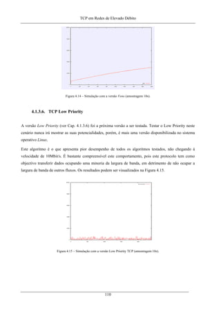 TCP em Redes de Elevado Débito
Figura 4.14 – Simulação com a versão Veno (amostragem 10s).
4.1.3.6. TCP Low Priority
A versão Low Priority (ver Cap. 4.1.3.6) foi a próxima versão a ser testada. Testar o Low Priority neste
cenário nunca irá mostrar as suas potencialidades, porém, é mais uma versão disponibilizada no sistema
operativo Linux.
Este algoritmo é o que apresenta pior desempenho de todos os algoritmos testados, não chegando à
velocidade de 10Mbit/s. É bastante compreensível este comportamento, pois este protocolo tem como
objectivo transferir dados ocupando uma minoria da largura de banda, em detrimento de não ocupar a
largura de banda de outros fluxos. Os resultados podem ser visualizados na Figura 4.15.
Figura 4.15 – Simulação com a versão Low Priority TCP (amostragem 10s).
110
 