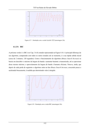 TCP em Redes de Elevado Débito
Figura 4.17 – Simulação com a versão Scalable TCP (amostragem 10s).
4.1.3.9. BIC
A próxima versão é o BIC (ver Cap. 3.6.4) estando representada na Figura 4.18. A principal diferença do
seu algoritmo, comparando com todos os outros testados até ao momento, é a sua rápida subida inicial
(cerca de 2 minutos, 120 segundos). Como o funcionamento do algoritmo (Binary Search Increase) se
baseia em descobrir o máximo da largura de banda e aumentar bastante a tramsmissão, até se aproximar
desse mesmo máximo, o aproveitamento da largura de banda é bastante eficiente. Nota-se, ainda, que
depois de cada perda de segmento o algoritmo entra na fase Binary Search Increase, crescendo pouco e
acelerando bruscamente, à medida que determinado valor é atingido.
Figura 4.18 - Simulação com a versão BIC (amostragem 10s).
112
 