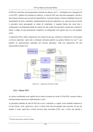 TCP em Redes de Elevado Débito
O NS2 tem como base uma programação orientada aos objectos em C++, interligada com a linguagem de
script OTCL, também ela orientada aos objectos. A razão do NS2 usar estas duas linguagens é devido a
duas funções distintas que necessita de disponibilizar. A primeira função é fornecer detalhadas formas de
manipulações de bytes, cabeçalhos, implementações de diversos algoritmos, etc.; para este tipo de tarefas
é necessária maior preocupação no tempo de compilação. A segunda função tem como base a
configuração e reconfiguração rápida de cenários de rede, sendo mais prioritário o tempo que se demora a
alterar o código, do que propriamente compilá-lo (a configuração corre apenas uma vez, sem qualquer
ciclo).
A arquitectura NS é, então, composta por um cenário de rede que, conforme os dispositivos, estará ligado
a diversos algoritmos. Após toda a simulação efectuada poderão ser gerados ficheiros de trace49
, que
poderão ser posteriormente analisados por diversas aplicações. Toda esta arquitectura NS está
representada na Figura 4.23.
Figura 4.23 – Arquitectura NS (Fonte: [106]).
4.2.1. Classes TCP
As classes consideradas neste capítulo são as classes existentes na versão 2.30 do NS2, a mesma versão é
utilizada durante toda fase de implementação e testes.
As principais entidades de rede do NS2 são os nós, a aplicação e o agente. Estas entidades traduzem-se
em três classes: Node, Application, Agent. A classe Node não tem qualquer tipo associado. No que diz
respeito à classe Application existem diversos tipos associados [107], mas o único que permite a
49
Ficheiros para posterior análise de tráfego
116
 