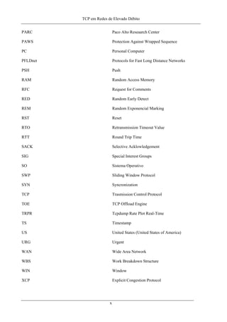 TCP em Redes de Elevado Débito
PARC Paco Alto Reseaarch Center
PAWS Protection Against Wrapped Sequence
PC Personal Computer
PFLDnet Protocols for Fast Long Distance Networks
PSH Push
RAM Random Access Memory
RFC Request for Comments
RED Random Early Detect
REM Random Exponencial Marking
RST Reset
RTO Retransmission Timeout Value
RTT Round Trip Time
SACK Selective Acklowledgement
SIG Special Interest Groups
SO Sistema Operativo
SWP Sliding Window Protocol
SYN Syncronization
TCP Trasmission Control Protocol
TOE TCP Offload Engine
TRPR Tcpdump Rate Plot Real-Time
TS Timestamp
US United States (United States of America)
URG Urgent
WAN Wide Area Network
WBS Work Breakdown Structure
WIN Window
XCP Explicit Congestion Protocol
x
 