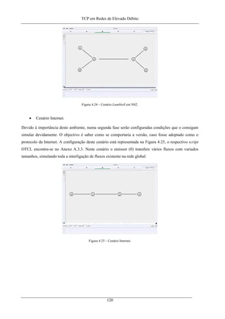 TCP em Redes de Elevado Débito
Figura 4.24 – Cenário Lumbbell em NS2.
• Cenário Internet.
Devido à importância deste ambiente, numa segunda fase serão configuradas condições que o consigam
simular devidamente. O objectivo é saber como se comportaria a versão, caso fosse adoptado como o
protocolo da Internet. A configuração deste cenário está representada na Figura 4.25, o respectivo script
OTCL encontra-se no Anexo A.3.3. Neste cenário o emissor (0) transfere vários fluxos com variados
tamanhos, simulando toda a interligação de fluxos existente na rede global.
Figura 4.25 – Cenário Internet.
120
 