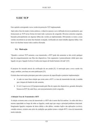 5. EIC TCP
5.EIC TCP
Este capítulo corresponde à nova versão do protocolo TCP implementado.
Após toda a fase de estudo e testes práticos, o objectivo passou a ser a definição de novos parâmetros, que
fornecessem ao TCP novas formas de tratar todo o processo de congestão. Diversos conceitos surgiram,
baseados principalmente em algumas falhas das versões já implementadas. Obviamente os testes a essas
versões encontram-se já numa fase bastante avançada, verificando em maior detalhe algumas falhas. Este
facto veio facilitar imenso toda a análise efectuada.
5.1. Motivação
“Quando o emissor TCP aumenta a sua transmissão, o RTT pode não aumentar se não existir qualquer
tipo de congestionamento nas filas dos dispositivos. Este argumento é potencialmente válido para uma
ligação em que a ligação bottleneck tenha uma largura de banda bastante elevada”.[23]
O projecto foi iniciado através da verificação de um estudo [5]. A motivação para a nova versão iria
surgir, também, com base em outra publicação [23].
Existem duas motivações principais para todo o processo de especificação e posterior implementação:
• A cada vez mais fraca relação que existe entre o RTT e a taxa de transmissão da rede, à medida
que a largura de banda da rede aumenta;
• O Ack Compression [12] proporcionado pela filas de espera dos dispositivos, gerando alterações
bruscas no RTT de cada fluxo, sem necessariamente existir congestão.
A Relação Taxa de Transmissão e RTT
A relação existente entre a taxa de transmissão e o RTT não é muito fácil de analisar. As redes não têm a
mesma capacidade ao longo de todas as ligações, sendo aqui que surge o principal problema relacional.
Imaginando ligações conjuntas de baixo débito e alto débito, variados buffers das aplicações (sockets),
variados atrasos; existem uma série de condições que podem tornar a relação RTT e taxa de transmissão
muito reduzida.
121
 