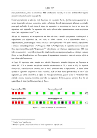 5. EIC TCP
mais problemáticas), então o aumento do RTT será bastante elevado, ou o burst poderá induzir alguns
descartes (situação bastante indesejável).
Compreensivelmente, a rede não pode funcionar em constantes bursts. As filas nunca aguentariam e
seriam descartados diversos segmentos, sendo a eficiência da rede extremamente afectada. A solução
passa pela definição de dois tipos de envio de segmentos: os segmentos em burst e um envio de
segmentos mais espaçado. Os segmentos irão sendo referenciados, respectivamente, como segmentos
Burst (BS) e segmentos Loose51
(LS).
No que diz respeito ao Ack Compression por parte das filas, a técnica que permite a atenuação é o
espaçamento dos segmentos LS. Em todas as outras versões TCP o espaçamento nunca é,
especificamente, controlado pela versão, deixando a aplicação definir o seu prório ritmo de espaçamento
e apenas o limitando por vezes (TCP Vegas e FAST TCP). O problema de segmentos sucessivos de um
fluxo à espera nas filas, sendo “despachados52
” todos de uma vez (alterando repentinamente o RTT para
todos os segmentos) é resolvido nesta versão, simplesmente, com a comum situação de existirem variados
fluxos na rede. Usando apenas um fluxo, apesar do espaçamento existente, a rede está sempre sujeita a
que exista Ack Compression.
A Figura 5.1 representa toda a técnica atrás referida. Na primeira situação (1) apenas um fluxo com a
versão EIC TCP se encontra na rede (a vermelho encontram-se os BS, a verde os LS). Na segunda
situação (2), variados fluxos (amarelo, rosa e preto) aparecem entre o espaçamento LS; desta forma
quando os segmentos chegarem às filas o fluxo EIC TCP terá bem menos probabilidade de ter os seus
segmentos, de forma consecutiva, à espera nas filas; posteriormente, quando a fila os “despachar” não
existirá a mesma mudança repentina para todos os segmentos do fluxo, devido ao facto de a fila ter
necessidade de tratar, também, outro tipo de fluxos.
Figura 5.1 – Técnica de atenuação de Ack Compression.
51
O inglês “loose” significa solto
52
Refere-se a quando o processo aplicacional vai retirar segmentos aos buffers de rede.
123
 