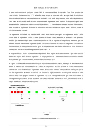 TCP em Redes de Elevado Débito
A parte mais crítica de qualquer versão TCP é a sua capacidade de decisão. Esse facto provém da
característica fundamental do TCP: adivinhar tudo o que se passa na rede. A capacidade de adivinhar
desta versão encontra-se nas duas formas de envio BS e LS, mais propriamente, num único segmento de
cada tipo. A dificuldade será escolher esses mesmos segmentos: uma escolha de segmentos próximos
poderá não ser coerente em termos de diferença entre RTT, verificando-se tempos bastante semelhantes;
uma escolha de segmentos afastados é necessário um maior tempo de espera para a decisão, sendo a
eficiência da rede afectada.
Os segmentos escolhidos são referenciados como Burst Probe (BP) para os Segmentos Burst, Loose
Probe para os segmentos Loose. Ambos podem ser vistos como ponteiros; o primeiro é um ponteiro
estático que aponta sempre para o último segmento do BS; o segundo é um ponteiro dinâmico que irá
apontar para um determinado segmento do LS, conforme o tamanho da janela de congestão. Através deste
funcionamento é conseguido um maior grau de adaptabilidade ao débito existente na rede, mantendo
sempre uma distância intermédia ponderada entre BP e LP.
A adaptabilidade à rede é extremamente importante, dado o grau de acontecimentos a que uma rede de
dados está sujeita. Para além do segmento LP, o espaçamento do LS também diminui conforme o número
de segmentos que a rede transporta, aumentando conforme o RTT.
A Figura 5.2 representa todas as modificações a que está sujeita esta versão, ao longo da transferência de
dados. A relação que existe entre BS e a janela de congestão é de 30% o valor da cwnd, considerando
também um valor máximo de 8 segmentos para o Burst; desta forma é conseguido um limite para que a
fila não seja testada de forma excessiva. Em relação ao espaçamento LS é conseguido através de uma
relação entre o seu próprio número de segmentos e o RTT, conseguindo assim que com altos débitos o
canal permaneça ocupado. O LP escolhido terá como base 35% do valor da cwnd, encontrando assim o
tempo intermédio para efectuar a decisão.
Figura 5.2 – Adaptabilidade da versão EIC TCP.
124
 