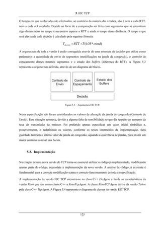 5. EIC TCP
O tempo em que as decisões são efectuadas, ao contrário da maioria das versões, não é nem a cada RTT,
nem a cada ack recebido. Devido ao facto de a comparação ser feita com segmentos que se encontram
algo distanciados no tempo é necessário esperar o RTT e ainda o tempo dessa distância. O tempo a que
será efectuada cada decisão é calculado pela seguinte fórmula:
)*35.0( cwndTRTTTdecisão +=
A arquitectura de toda a versão é então conseguida através de uma estrutura de decisão que utiliza como
parâmetros a quantidade de envio de segmentos (modificações na janela de congestão), o controlo de
espaçamento desses mesmos segmentos e o estado dos buffers (diferença do RTT). A Figura 5.3
representa a arquitectura referida, através de um diagrama de blocos.
Figura 5.3 – Arquitectura EIC TCP.
Nesta especificação não foram considerados os valores de alteração da janela de congestão (Controlo de
Envio). Essa situação acontece, devido a alguma falta de sensibilidade no que diz respeito ao aumento da
taxa de transmissão do emissor. Foi preferido apenas especificar um valor inicial simbólico e,
posteriormente, ir redefinindo os valores, conforme os testes intermédios da implementação. Será
guardado também o último valor da janela de congestão, aquando a ocorrência de perdas, para existir um
maior controlo no nível dos bursts.
5.3. Implementação
Na criação de uma nova versão do TCP torna-se essencial utilizar o código já implementado, modificando
apenas parte do código, necessária à implementação da nova versão. A análise de código já existente é
fundamental para a correcta modificação e para o correcto funcionamento de toda a especificação.
A implementação da versão EIC TCP encontra-se na class C++ EicAgent e herda as características da
versão Reno que tem como classe C++ a RenoTcpAgent. A classe RenoTCPAgent deriva da versão Tahoe
pela class C++ TcpAgent. A Figura 5.4 representa o diagrama de classes da versão EIC TCP.
125
 