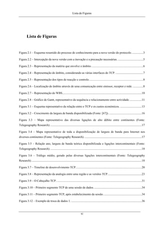 Lista de Figuras
Lista de Figuras
Figura 2.1 – Esquema resumido do processo de conhecimento para a nova versão do protocolo................3
Figura 2.2 – Intercepção da nova versão com a inovação e a precaução necessárias. ..................................5
Figura 2.3 – Representação da matéria que envolve o âmbito......................................................................6
Figura 2.4 – Representação do âmbito, considerando as várias interfaces do TCP. .....................................7
Figura 2.5 – Representação dos tipos de reacção e controlo.........................................................................8
Figura 2.6 – Localização do âmbito através de uma comunicação entre emissor, receptor e rede. ..............8
Figura 2.7 – Representação do WBS...........................................................................................................10
Figura 2.8 – Gráfico de Gantt, representativo da sequência e relacionamento entre actividade.................11
Figura 3.1 – Esquema representativo da relação entre o TCP e os custos económicos. .............................13
Figura 3.2 – Crescimento da largura de banda disponibilizada (Fonte: [67]). ............................................16
Figura 3.3 – Mapa representativo das diversas ligações de alto débito entre continentes (Fonte:
Telegeography Research)............................................................................................................................17
Figura 3.4 – Mapa representativo de toda a disponibilização de largura de banda para Internet nos
diversos continentes (Fonte: Telegeography Research)..............................................................................17
Figura 3.5 – Relação ano, largura de banda teórica disponibilizada e ligações intercontinentais (Fonte:
Telegeography Research)............................................................................................................................18
Figura 3.6 – Tráfego médio, gerado pelas diversas ligações intercontinentais (Fonte: Telegeography
Research).....................................................................................................................................................18
Figura 3.7 – Timeline de desenvolvimento TCP.........................................................................................20
Figura 3.8 – Representação da analogia entre uma região e as versões TCP..............................................23
Figura 3.9 – O Cabeçalho TCP. ..................................................................................................................31
Figura 3.10 – Primeiro segmento TCP de uma sessão de dados.................................................................34
Figura 3.11 – Primeiro segmento TCP, após estabelecimento da sessão....................................................34
Figura 3.12 – Exemplo de troca de dados 1. ...............................................................................................36
xi
 
