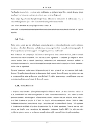 5. EIC TCP
Nas funções timeout(int) e reset(), a única modificação ao código original foi a inclusão de uma função
para fazer reset a todas as variáveis de controlo que a nova versão possui.
Para a função dupaction() a alteração tem por base a definição de um máximo, de modo a que a cwnd ao
crescer não seja maior que o valor onde se verificaram perdas anteriormente.
Uma análise detalhada do código é possível no Anexo A.4.
Para testar o comportamento da nova versão efectuaram-se testes que se encontram descritos no capítulo
seguinte.
5.4. Testes
Testes à nova versão que não estabeleçam comparações com os outros algoritmos das versões anteriores
têm pouco valor. Para determinar a eficiência de um novo protocolo é essencial existir comparações de
diversos parâmetros como throughput, convergência, fairness e estabilidade.
Para estabelecer esta comparação efectuaram-se dois tipos de testes: cenário lumbbell, onde se criaram
dois fluxos de versões diferentes, cada um com os seus algoritmos a “competir” por largura de banda;
cenário Internet, onde se simulou com tráfego característico que, normalmente, transita na Internet e se
usaram as diversas versões em diferentes espaços de tempo, calculando o tempo que os fluxos demoram a
enviar todos os segmentos.
Torna-se importante realçar que o desenvolvimento da nova versão é um processo que ainda está a
decorrer. Na análise da versão notar-se-á que existe ainda bastante desenvolvimento por realizar, para que
se possa considerar esta versão como a versão final. Os vários testes servem essencialmente como um
ponto de situação do actual estado de desenvolvimento.
5.4.1. Testes Lumbbell
O propósito deste teste foi a realização da competição entre dois fluxos. Um fluxo a utilizar a versão EIC
TCP, outro fluxo a usar uma versão presente no kernel de desenvolvimento do Linux. Ambos os fluxos
partilham sempre a mesma ligação. Trata-se de um cenário Lumbbell com um atraso de 100ms, sendo a
velocidade de todas as ligações de 1Gbit/s. As ligações utilizam cablagem e ethernet (MSS de 1460).
Ambos os fluxos começam ao mesmo tempo, competindo pela largura de banda durante 1200 segundos.
A ligação que é partilhada pelos dois fluxos tem uma fila de 10000 segmentos. Optou-se por usar estes
valores nas ligações pois a grandezas são adequadas e típicas de ligações LFN. Em todos os testes
verifica-se primeiro ambas as versões em separado e de seguida o somatório do throughput das duas.
129
 