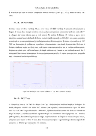 TCP em Redes de Elevado Débito
É de realçar que todas as versões comparadas estão a usar Sack (ver Cap. 3.3.2.5), menos a versão EIC
TCP.
5.4.1.1. TCP newReno
Contra a versão newReno (ver Cap. 3.5.3) a nova versão EIC TCP (ver Cap. 5) aproveita eficientemente a
largura de banda. Essa situação acontece pois o newReno cresce muito lentamente, tendo em conta o RTT
e a largura de banda máxima que se pode ocupar. Na análise da Figura 5.8 verifica-se que o novo
algoritmo ocupa a largura de banda de forma bastante rápida passando os 900Mbit/s em poucos segundos
e mantendo-se nessa velocidade de forma bastante estável. Com o decorrer do tempo o throughput do EIC
TCP vai diminuindo, à medida que o newReno vai aumentando a sua janela de congestão. Derivado à
fraca prestação da versão newReno, num cenário com essas características não se verifica qualquer perda.
Constata-se, ainda, pelo gráfico da largura de banda total que esta é usada na sua totalidade a partir dos 2
minutos (120 segundos). O somatório do throughput das duas versões é, assim, quase perfeito, ocupando
toda a largura de banda disponibilizada.
Figura 5.8 – Simulação com a versão newReno Vs. EIC TCP e somatório das duas.
5.4.1.2. TCP Vegas
A competição entre o EIC TCP e o Vegas (ver Cap. 3.5.4) consegue uma boa ocupação da largura de
banda, chegando a 1Gbit/s em menos de 3 minutos (200 segundos) como demonstra a Figura 5.9. Mais
uma vez o EIC TCP chega rapidamente a 900Mbit/s, rapidamente estabilizando, mas desta vez subindo ao
longo do tempo. A versão que utiliza o algortimo Vegas vai aumentando o throughtput até aos 3 minutos
(200 segundos). Passando este período de tempo, o aproveitamento da largura de banda começa a descer,
chegando quase a zero no final do teste. Esta descida acontece pois o algoritmo Vegas diminui a janela de
congestão ao detectar que a congestão está iminente.
130
 