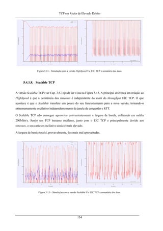 TCP em Redes de Elevado Débito
Figura 5.14 – Simulação com a versão HighSpeed Vs. EIC TCP e somatório das duas.
5.4.1.8. Scalable TCP
A versão Scalable TCP (ver Cap. 3.6.3) pode ser vista na Figura 5.15. A principal diferença em relação ao
HighSpeed é que a ocorrência dos timeouts é independente do valor do throughput EIC TCP. O que
acontece é que o Scalable transfere um pouco do seu funcionamento para a nova versão, tornando-o
extrememamente oscilativo independentemente da janela de congestão e RTT.
O Scalable TCP não consegue aproveitar convenientemente a largura de banda, utilizando em média
200Mbit/s. Sendo um TCP bastante oscilante, junto com o EIC TCP e principalmente devido aos
timeouts, o seu carácter oscilativo ainda é mais elevado.
A largura de banda total é, provavelmente, das mais mal aproveitadas.
Figura 5.15 – Simulação com a versão Scalable Vs. EIC TCP e somatório das duas.
134
 