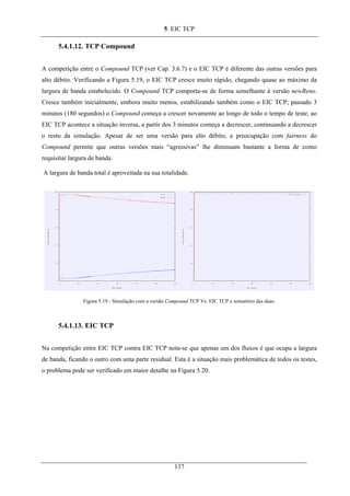 5. EIC TCP
5.4.1.12. TCP Compound
A competição entre o Compound TCP (ver Cap. 3.6.7) e o EIC TCP é diferente das outras versões para
alto débito. Verificando a Figura 5.19, o EIC TCP cresce muito rápido, chegando quase ao máximo da
largura de banda estabelecido. O Compound TCP comporta-se de forma semelhante à versão newReno.
Cresce também inicialmente, embora muito menos, estabilizando também como o EIC TCP; passado 3
minutos (180 segundos) o Compound começa a crescer novamente ao longo de todo o tempo de teste; ao
EIC TCP acontece a situação inversa, a partir dos 3 minutos começa a decrescer, continuando a decrescer
o resto da simulação. Apesar de ser uma versão para alto débito, a preocupação com fairness do
Compound permite que outras versões mais “agressivas” lhe diminuam bastante a forma de como
requisitar largura de banda.
A largura de banda total é aproveitada na sua totalidade.
Figura 5.19 - Simulação com a versão Compound TCP Vs. EIC TCP e somatório das duas.
5.4.1.13. EIC TCP
Na competição entre EIC TCP contra EIC TCP nota-se que apenas um dos fluxos é que ocupa a largura
de banda, ficando o outro com uma parte residual. Esta é a situação mais problemática de todos os testes,
o problema pode ser verificado em maior detalhe na Figura 5.20.
137
 