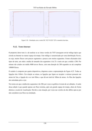 TCP em Redes de Elevado Débito
Figura 5.20 – Simulação com a versão EIC TCP VS EIC TCP e somatório das duas.
5.4.2. Testes Internet
O propósito deste teste é o de analisar se as várias versões do TCP conseguem enviar tráfego típico que
circula na Internet no menor espaço de tempo. Este tráfego é caracterizado por uma distribuição Pareto,
ou seja, muitos fluxos com poucos segmentos e poucos com muitos segmentos. Foram efectuados dois
tipos de teste, um onde a média do tamanho dos segmentos é de 25 e outra em que a média é 200. Por
minuto são criados em média 4000 novos fluxos, com uma duração de 200 segundos ou até completar
100000 fluxos.
O cenário é composto por quatro dispositivos, dispostos como a representação da Figura 4.25. Todas as
ligações têm 1Gbit/s. Em relação ao atraso, as ligações que ligam ao receptor e emissor possuem um
atraso de 5ms, a ligação de core tem 90ms, o que dá um total de 100ms de atraso. As filas das ligações
são calculadas pelo script.
Nos testes em que a média dos segmentos é de 200, por vezes os gráficos tiveram de ser editados. A razão
dessa edição é que quando apenas um fluxo termina, após um grande espaço de tempo, altera de forma
drástica a escala de visualização. Devido a esta situação, por vezes nas versões de alto débito opta-se por
não considerar esse fluxo na simulação.
138
 