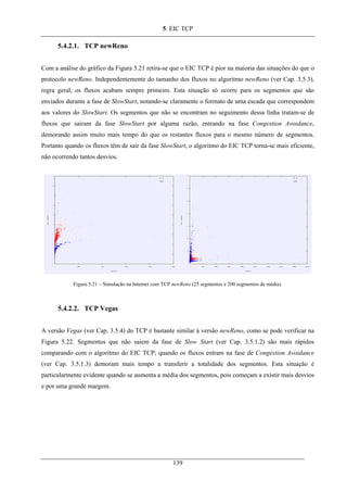 5. EIC TCP
5.4.2.1. TCP newReno
Com a análise do gráfico da Figura 5.21 retira-se que o EIC TCP é pior na maioria das situações do que o
protocolo newReno. Independentemente do tamanho dos fluxos no algoritmo newReno (ver Cap. 3.5.3),
regra geral, os fluxos acabam sempre primeiro. Esta situação só ocorre para os segmentos que são
enviados durante a fase de SlowStart, notando-se claramente o formato de uma escada que correspondem
aos valores do SlowStart. Os segmentos que não se encontram no seguimento dessa linha tratam-se de
fluxos que sairam da fase SlowStart por alguma razão, entrando na fase Congestion Avoidance,
demorando assim muito mais tempo do que os restantes fluxos para o mesmo número de segmentos.
Portanto quando os fluxos têm de sair da fase SlowStart, o algoritmo do EIC TCP torna-se mais eficiente,
não ocorrendo tantos desvios.
Figura 5.21 – Simulação na Internet com TCP newReno (25 segmentos e 200 segmentos de média).
5.4.2.2. TCP Vegas
A versão Vegas (ver Cap. 3.5.4) do TCP é bastante similar à versão newReno, como se pode verificar na
Figura 5.22. Segmentos que não saiem da fase de Slow Start (ver Cap. 3.5.1.2) são mais rápidos
comparando com o algoritmo do EIC TCP; quando os fluxos entram na fase de Congestion Avoidance
(ver Cap. 3.5.1.3) demoram mais tempo a transferir a totalidade dos segmentos. Esta situação é
particularmente evidente quando se aumenta a média dos segmentos, pois começam a existir mais desvios
e por uma grande margem.
139
 