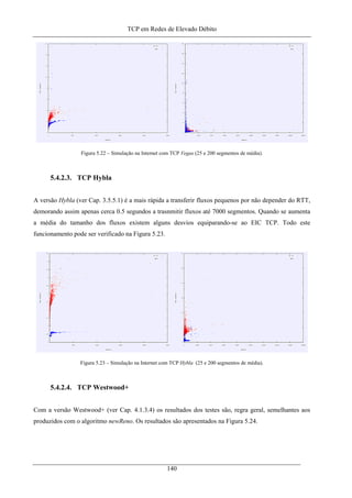 TCP em Redes de Elevado Débito
Figura 5.22 – Simulação na Internet com TCP Vegas (25 e 200 segmentos de média).
5.4.2.3. TCP Hybla
A versão Hybla (ver Cap. 3.5.5.1) é a mais rápida a transferir fluxos pequenos por não depender do RTT,
demorando assim apenas cerca 0.5 segundos a trasnmitir fluxos até 7000 segmentos. Quando se aumenta
a média do tamanho dos fluxos existem alguns desvios equiparando-se ao EIC TCP. Todo este
funcionamento pode ser verificado na Figura 5.23.
Figura 5.23 – Simulação na Internet com TCP Hybla (25 e 200 segmentos de média).
5.4.2.4. TCP Westwood+
Com a versão Westwood+ (ver Cap. 4.1.3.4) os resultados dos testes são, regra geral, semelhantes aos
produzidos com o algoritmo newReno. Os resultados são apresentados na Figura 5.24.
140
 