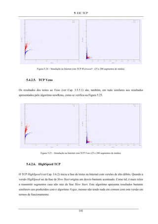 5. EIC TCP
Figura 5.24 – Simulação na Internet com TCP Westwood+ (25 e 200 segmentos de média).
5.4.2.5. TCP Veno
Os resultados dos testes ao Veno (ver Cap. 3.5.5.1) são, também, em tudo similares aos resultados
apresentados pelo algoritmo newReno, como se verifica na Figura 5.25.
Figura 5.25 – Simulação na Internet com TCP Veno (25 e 200 segmentos de média).
5.4.2.6. HighSpeed TCP
O TCP HighSpeed (ver Cap. 3.6.2) inicia a fase de testes na Internet com versões de alto débito. Quando a
versão HighSpeed sai da fase de Slow Start origina um desvio bastante acentuado. Como tal, é mais veloz
a trasnmitir segmentos caso não saia da fase Slow Start. Este algoritmo apresenta resultados bastante
similarers aos produzidos com o algoritmo Vegas, mesmo não tendo nada em comum com esta versão em
termos de funcionamento.
141
 