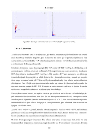 5. EIC TCP
Figura 5.31 – Simulação na Internet com Compound TCP (25 e 200 segmentos de média).
5.4.3. Conclusões
Ao analisar os resultados torna-se evidente que é, por demais, fundamental que se implemente um sistema
mais eficiente de tratamento de perdas, pois na maiorias das vezes que se perdem segmentos na rede
ocorre um timeout na versão EIC TCP. Esta situação perturba imenso o correcto funcionamento da versão
e posteriormente do desempenho da rede.
Estudando atentamente o caso da competição EIC TCP contra EIC TCP (ver Cap. 5.4.1.13) chega-se à
conclusão que o problema observado na Figura 5.20 é um problema que poderá acontecer a abordagens
DCA. Por utilizar a abordagem DCA (ver Cap. 3.5.6), usando o RTT para aumentar o seu débito de
transmissão (janela de congestão), a subida desta versão é demasiado repentina e quando um segundo
fluxo requer largura de banda, o RTT já se verifica demasiado elevado. Uma solução será seguidamente
abordada (ver Cap. 5.5). De notar também que pelas perdas não estarem devidamente implementadas faz
com que uma das versões do EIC TCP dê origem a muitos timeouts, pois com o sistema de perdas
melhorado o protocolo deverá crescer no mínimo igual à versão Reno.
Em relação aos testes Internet, um aspecto essencial que precisa de ser melhorado é o inicio da ligação,
pois todas as versões que utilizam Slow Start têm um desempenho bastante elevado, conseguindo enviar
fluxos de poucos segmentos com uma maior rapidez que o EIC TCP. O Slow Start revela-se um algoritmo
extremamente eficaz para o ínicio da ligação e, consequentemente, para a Internet, onde a maioria das
ligações são bastante curtas.
A nova versão revelou-se, porém, bastante estável comparando todas as outras versões, não existindo
grandes desvios no que diz respeito ao tempo de transmissão dos fluxos. Poderá demorar mais a transmiti-
los em certas fases, mas o espalhamento temporal dos fluxos é bastante bom.
Os testes devem passar por várias fases. Não estando esta versão no seu estado final, testes por uma
terceira entidade (imparcial no processo de criação da versão) não devem ainda ser considerados, devendo
145
 