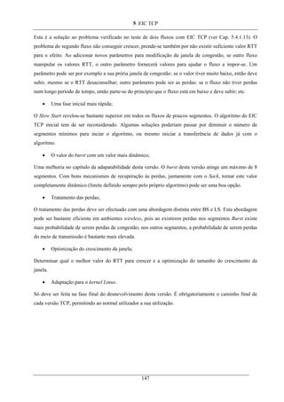 5. EIC TCP
Esta é a solução ao problema verificado no teste de dois fluxos com EIC TCP (ver Cap. 5.4.1.13). O
problema do segundo fluxo não conseguir crescer, prende-se também por não existir suficiente valor RTT
para o efeito. Ao adicionar novos parâmetros para modificação da janela de congestão, se outro fluxo
manipular os valores RTT, o outro parâmetro fornecerá valores para ajudar o fluxo a impor-se. Um
parâmetro pode ser por exemplo a sua prória janela de congestão: se o valor tiver muito baixo, então deve
subir, mesmo se o RTT desaconselhar; outro parâmetro pode ser as perdas: se o fluxo não tiver perdas
num longo período de tempo, então parte-se do princípio que o fluxo está em baixo e deve subir; etc.
• Uma fase inicial mais rápida;
O Slow Start revelou-se bastante superior em todos os fluxos de poucos segmentos. O algoritmo do EIC
TCP inicial tem de ser reconsiderado. Algumas soluções poderiam passar por diminuir o número de
segmentos mínimos para inciar o algoritmo, ou mesmo iniciar a transferência de dados já com o
algoritmo.
• O valor do burst com um valor mais dinâmico;
Uma melhoria no capítulo da adapatabilidade desta versão. O burst desta versão atinge um máximo de 8
segmentos. Com bons mecanismos de recuperação às perdas, juntamente com o Sack, tornar este valor
completamente dinâmico (limite definido sempre pelo próprio algoritmo) pode ser uma boa opção.
• Tratamento das perdas;
O tratamento das perdas deve ser efectuado com uma abordagem distinta entre BS e LS. Esta abordagem
pode ser bastante eficiente em ambientes wireless, pois ao existirem perdas nos segmentos Burst existe
mais probabilidade de serem perdas de congestão; nos outros segmentos, a probabilidade de serem perdas
do meio de transmissão é bastante mais elevada.
• Optimização do crescimento da janela;
Determinar qual o melhor valor do RTT para crescer e a optimização do tamanho do crescimento da
janela.
• Adaptação para o kernel Linux.
Só deve ser feita na fase final do desnevolvimento desta versão. É obrigatoriamente o caminho final de
cada versão TCP, permitindo ao normal utilizador a sua utilização.
147
 
