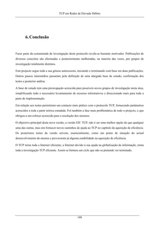 TCP em Redes de Elevado Débito
6.Conclusão
Fazer parte da comuninade de investigação deste protocolo revela-se bastante motivador. Publicações de
diversos conceitos são efectuadas e posteriormente melhoradas, na maioria das vezes, por grupos de
investigação totalmente distintos.
Este projecto segue toda a sua génese antecessora, iniciando e terminando com base em duas publicações.
Outros passos intermédios passaram pela definição de uma alargada base de estudo, confirmação dos
testes e posterior análise.
A base de estudo tem uma preocupação acrescida para possíveis novos grupos de investigação nesta área,
simplificando todo o necessário levantamento de recursos informativos e direccionado mais para toda a
parte de implementação.
Em relação aos testes permitiram um contacto mais prático com o protocolo TCP, fornecendo parâmetros
acrescidos a toda a parte teórica estudada. Foi também a fase mais problemática de todo o projecto, o que
obrigou a um esforço acrescido para a resolução dos mesmos.
O objectivo principal desta nova versão, a versão EIC TCP, não é ser uma melhor opção do que qualquer
uma das outras, mas sim fornecer novos caminhos de ajuda ao TCP no capítulo da aquisição de eficiência.
Os posteriores testes da versão servem, essencialmente, como um ponto de situação do actual
desenvolvimento da mesma e provavaram já alguma estabilidade na aquisição de eficiência.
O TCP torna toda a Internet eficiente; a Internet devido à sua ajuda na globalização da informação, torna
toda a investigação TCP eficiente. Assim se formou um ciclo que não se pretende ver terminado.
148
 