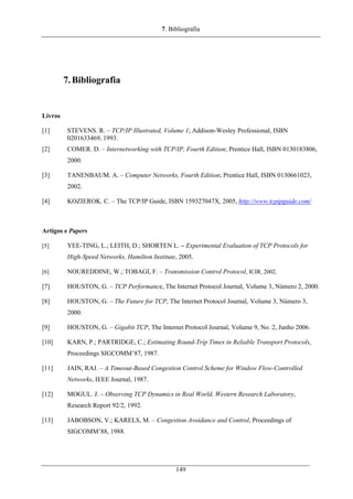 7. Bibliografia
7.Bibliografia
Livros
[1] STEVENS. R. – TCP/IP Illustrated, Volume 1; Addison-Wesley Professional, ISBN
0201633469, 1993.
[2] COMER. D. – Internetworking with TCP/IP, Fourth Edition; Prentice Hall, ISBN 0130183806,
2000.
[3] TANENBAUM. A. – Computer Networks, Fourth Edition; Prentice Hall, ISBN 0130661023,
2002.
[4] KOZIEROK. C. – The TCP/IP Guide, ISBN 159327047X, 2005, http://www.tcpipguide.com/
Artigos e Papers
[5] YEE-TING, L.; LEITH, D.; SHORTEN L. – Experimental Evaluation of TCP Protocols for
High-Speed Networks, Hamilton Institute, 2005.
[6] NOUREDDINE, W.; TOBAGI, F. – Transmission Control Protocol, ICIR, 2002.
[7] HOUSTON, G. – TCP Performance, The Internet Protocol Journal, Volume 3, Número 2, 2000.
[8] HOUSTON, G. – The Future for TCP, The Internet Protocol Journal, Volume 3, Número 3,
2000.
[9] HOUSTON, G. – Gigabit TCP, The Internet Protocol Journal, Volume 9, No. 2, Junho 2006.
[10] KARN, P.; PARTRIDGE, C.; Estimating Round-Trip Times in Reliable Transport Protocols,
Proceedings SIGCOMM’87, 1987.
[11] JAIN, RAJ. – A Timeout-Based Congestion Control Scheme for Window Flow-Controlled
Networks, IEEE Journal, 1987.
[12] MOGUL. J. – Observing TCP Dynamics in Real World, Western Research Laboratory,
Research Report 92/2, 1992.
[13] JABOBSON, V.; KARELS, M. – Congestion Avoidance and Control, Proceedings of
SIGCOMM’88, 1988.
149
 