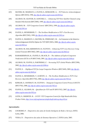 TCP em Redes de Elevado Débito
[43] MATHIS, M.; MAHDAVI, J.; FLOYD, S.; ROMANOW, A. – TCP Selective Acknowledgment
Options (RFC2018), 1996, ftp://ftp.rfc-editor.org/in-notes/rfc2018.txt
[44] ALLMAN, M.; GLOVER, D.; SANCHEZ, L. – Enhancing TCP Over Satellite Channels using
Standard Mechanisms (RFC2488), 1999, ftp://ftp.rfc-editor.org/in-notes/rfc2488.txt
[45] ALLMAN, M. – TCP Congestion Control (RFC2581), 1999, ftp://ftp.rfc-editor.org/in-
notes/rfc2581.txt
[46] FLOYD, S.; HENDERSON, T. – The NewReno Modification to TCP’s Fast Recovery
Algorithm (RFC2582), 1999, ftp://ftp.rfc-editor.org/in-notes/rfc2582.txt
[47] FLOYD, S.; MAHDAVI, J.; MATHIS, M.; PODOLSKY, M. – An Extension to the Selective
Acknowledgement (SACK) Option for TCP (RFC2883), 2000, ftp://ftp.rfc-editor.org/in-
notes/rfc2883.txt
[48] ALLMAN, M.; BALAKRISHNAN, H.; FLOYD S. – Enhancing TCP's Loss Recovery Using
Limited Transmit (RFC3042), 2001, ftp://ftp.rfc-editor.org/in-notes/rfc3042.txt
[49] RAMAKRISHNAN, K.; FLOYD, S.; BLACK, D. – The Addition of Explicit Congestion
Notification (ECN) to IP (RFC3168), 2001, ftp://ftp.rfc-editor.org/in-notes/rfc3168.txt
[50] ALLMAN, M.; FLOYD, S.; PARTRIDGE, C. – Increasing TCP's Initial Window (RFC3390),
2002, ftp://ftp.rfc-editor.org/in-notes/rfc3390.txt
[51] FLOYD, S. – HighSpeed TCP for Large Congestion Windows (RFC3649), 2003, ftp://ftp.rfc-
editor.org/in-notes/rfc3649.txt
[52] FLOYD, S.; HENDERSON, T.; GURTOV, A. – The NewReno Modification to TCP's Fast
Recovery Algorithm (RFC3782), 2004, ftp://ftp.rfc-editor.org/in-notes/rfc3782.txt
[53] KOHLER, E.; HANDLEY, M.; FLOYD S. – Datagram Congestion Control Protocol (DCCP)
(RFC3782), 2006, ftp://ftp.rfc-editor.org/in-notes/rfc3782.txt
[54] FLOYD, S.; ALLMAN, M. – QuickStart for TCP and IP (RFC4782), 2007, ftp://ftp.rfc-
editor.org/in-notes/rfc4782.txt
[55] LEITH, S.; SHORTEN. R. – H-TCP: TCP Congestion Control for High Bandwidth-Delay
Product Paths, http://www.ietf.org/internet-drafts/draft-leith-tcp-htcp-03.txt
Apresentações
[56] LOUREIRO, P. – Diapositivos das aulas de Gestão Inteligente de Redes e Serviços, ESTG-
Leiria, 2006.
[57] VEIGA, N. – Diapositivos das aulas de Sistemas Operativos 2, ESTG-Leiria, 2003.
152
 