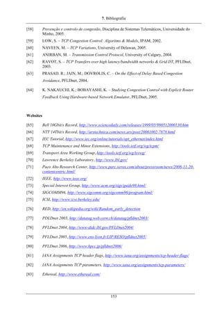 7. Bibliografia
[58] Prevenção e controlo de congestão, Disciplina de Sistemas Telemáticos, Universidade do
Minho, 2005.
[59] LOW, S. – TCP Congestion Control: Algoritms & Models, IPAM, 2002.
[60] NAVEEN, M. – TCP Variations, University of Delawan, 2005.
[61] ANIRBAN, M. – Transmission Control Protocol, University of Calgary, 2004.
[62] RAVOT, S. – TCP Transfers over high latency/bandwidth networks & Grid DT, PFLDnet,
2003.
[63] PRASAD. R.; JAIN, M.; DOVROLIS, C. – On the Effect of Delay Based Congestion
Avoidance, PFLDnet, 2004.
[64] K. NAKAUCHI, K.; BOBAYASHI, K. – Studying Congestion Control with Explicit Router
Feedback Using Hardware-based Network Emulator, PFLDnet, 2005.
Websites
[65] Bell 10Gbit/s Record, http://www.sciencedaily.com/releases/1999/05/990512000130.htm
[66] NTT 14Tbit/s Record, http://arstechnica.com/news.ars/post/20061002-7878.html
[67] IEC Tutorial, http://www.iec.org/online/tutorials/opt_ethernet/index.html
[68] TCP Maintenance and Minor Extensions, http://tools.ietf.org/wg/tcpm/
[69] Transport Area Working Group, http://tools.ietf.org/wg/tsvwg/
[70] Lawrence Berkeley Laboratory, http://www.lbl.gov/
[71] Paco Alto Research Center, http://www.parc.xerox.com/about/pressroom/news/2006-11-20-
contentcentric.html/
[72] IEEE, http://www.ieee.org/
[73] Special Interest Group, http://www.acm.org/sigs/guide98.html/
[74] SIGCOMM96, http://www.sigcomm.org/sigcomm96/program.html/
[75] ICSI, http://www.icsi.berkeley.edu/
[76] RED, http://en.wikipedia.org/wiki/Random_early_detection
[77] PDLDnet 2003, http://datatag.web.cern.ch/datatag/pfldnet2003/
[78] PFLDnet 2004, http://www-didc.lbl.gov/PFLDnet2004/
[79] PFLDnet 2005, http://www.ens-lyon.fr/LIP/RESO/pfldnet2005/
[80] PFLDnet 2006, http://www.hpcc.jp/pfldnet2006/
[81] IANA Assignments TCP header flags, http://www.iana.org/assignments/tcp-header-flags/
[82] IANA Assignments TCP parameters, http://www.iana.org/assignments/tcp-parameters/
[83] Ethereal, http://www.ethereal.com/
153
 