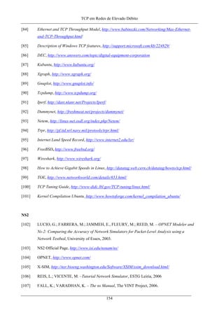 TCP em Redes de Elevado Débito
[84] Ethernet and TCP Throughput Model, http://www.babinszki.com/Networking/Max-Ethernet-
and-TCP-Throughput.html/
[85] Description of Windows TCP features, http://support.microsoft.com/kb/224829/
[86] DEC, http://www.answers.com/topic/digital-equipment-corporation
[87] Kubuntu, http://www.kubuntu.org/
[88] Xgraph, http://www.xgraph.org/
[89] Gnuplot, http://www.gnuplot.info/
[90] Tcpdump, http://www.tcpdump.org/
[91] Iperf, http://dast.nlanr.net/Projects/Iperf/
[92] Dummynet, http://freshmeat.net/projects/dummynet/
[93] Netem, http://linux-net.osdl.org/index.php/Netem/
[94] Trpr, http://pf.itd.nrl.navy.mil/protools/trpr.html/
[95] Internet Land Speed Record, http://www.internet2.edu/lsr/
[96] FreeBSD, http://www.freebsd.org/
[97] Wireshark, http://www.wireshark.org/
[98] How to Achieve Gigabit Speeds in Linux, http://datatag.web.cern.ch/datatag/howto/tcp.html/
[99] TOE, http://www.networkworld.com/details/653.html/
[100] TCP Tuning Guide, http://www-didc.lbl.gov/TCP-tuning/linux.html/
[101] Kernel Compilation Ubuntu, http://www.howtoforge.com/kernel_compilation_ubuntu/
NS2
[102] LUCIO, G.; FARRERA, M.; JAMMEH, E., FLEURY, M.; REED, M. – OPNET Modeler and
Ns-2: Comparing the Accuracy of Network Simulators for Packet-Level Analysis using a
Network Testbed, University of Essex, 2003.
[103] NS2 Official Page, http://www.isi.edu/nsnam/ns/
[104] OPNET, http://www.opnet.com/
[105] X-SIM, http://nsr.bioeng.washington.edu/Software/XSIM/xsim_download.html/
[106] REIS, L.; VICENTE, M. –Tutorial Network Simulator, ESTG Leiria, 2006
[107] FALL, K.; VARADHAN, K. – The ns Manual, The VINT Project, 2006.
154
 