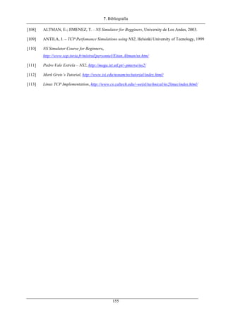 7. Bibliografia
[108] ALTMAN, E.; JIMENEZ, T. – NS Simulator for Begginers, University de Los Andes, 2003.
[109] ANTILA, J. – TCP Perfomance Simulations using NS2, Helsinki University of Tecnology, 1999
[110] NS Simulator Course for Beginners,
http://www.sop.inria.fr/mistral/personnel/Eitan.Altman/ns.htm/
[111] Pedro Vale Estrela – NS2, http://mega.ist.utl.pt/~pmsrve/ns2/
[112] Mark Greis’s Tutorial, http://www.isi.edu/nsnam/ns/tutorial/index.html/
[113] Linux TCP Implementation, http://www.cs.caltech.edu/~weixl/technical/ns2linux/index.html/
155
 
