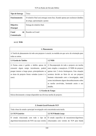 TCP em Redes de Elevado Débito
Tipo de Entrega Única
Funcionamento O relatório final será entregue nesta fase, ficando apenas por esclarecer detalhes
de artigo, apresentação e poster.
Objectivo
Principal
Entrega do relatório final.
Canal de
Comunicação
Reunião ou E-mail
A.1.2. WBS
1. Planeamento
A Tarefa de planeamento de todo este projecto é crucial, na medida em que serve de orientação para
todas as outras.
1.1 Gestão do Âmbito 1.2 WBS
A Forma como é gerido o âmbito apesar de
consumir algum tempo inicialmente, poderá
poupar imenso a longo prazo, principalmente se
as áreas de projecto forem variadas (como é o
caso).
A Decomposição de todo o projecto em tarefas
mais simples e manejáveis. O WBS do projecto
apenas tem 2 níveis hierárquicos. Esta situação
acontece devido ao facto de ser um projecto
bastante relacionado com a investigação, onde
existe inicialmente algum desconhecimento sobre
as tarefas envolvidas, limitando assim o seu
detalhe.
1.3 Gestão do Tempo
Afecta directamente o tempo dispendido nas diversas tarefas do projecto.
2. Estudo Geral Protocolo TCP
Toda a base de estudo e principal investigação está concentrada nesta tarefa.
2.1 TCP Genérico 2.2 TCP Banda Larga
O estudo relacionado com todo o tipo de
algoritmos/mecanismos do TCP, nas suas versões
O estudo específico de mecanismos/algoritmos
relacionados com versões do TCP para banda
160
 