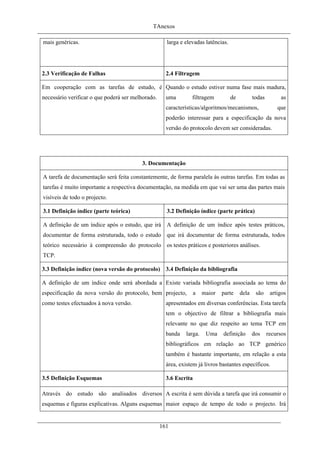 TAnexos
mais genéricas. larga e elevadas latências.
2.3 Verificação de Falhas 2.4 Filtragem
Em cooperação com as tarefas de estudo, é
necessário verificar o que poderá ser melhorado.
Quando o estudo estiver numa fase mais madura,
uma filtragem de todas as
características/algoritmos/mecanismos, que
poderão interessar para a especificação da nova
versão do protocolo devem ser consideradas.
3. Documentação
A tarefa de documentação será feita constantemente, de forma paralela às outras tarefas. Em todas as
tarefas é muito importante a respectiva documentação, na medida em que vai ser uma das partes mais
visíveis de todo o projecto.
3.1 Definição índice (parte teórica) 3.2 Definição índice (parte prática)
A definição de um índice após o estudo, que irá
documentar de forma estruturada, todo o estudo
teórico necessário à compreensão do protocolo
TCP.
A definição de um índice após testes práticos,
que irá documentar de forma estruturada, todos
os testes práticos e posteriores análises.
3.3 Definição índice (nova versão do protocolo) 3.4 Definição da bibliografia
A definição de um índice onde será abordada a
especificação da nova versão do protocolo, bem
como testes efectuados à nova versão.
Existe variada bibliografia associada ao tema do
projecto, a maior parte dela são artigos
apresentados em diversas conferências. Esta tarefa
tem o objectivo de filtrar a bibliografia mais
relevante no que diz respeito ao tema TCP em
banda larga. Uma definição dos recursos
bibliográficos em relação ao TCP genérico
também é bastante importante, em relação a esta
área, existem já livros bastantes específicos.
3.5 Definição Esquemas 3.6 Escrita
Através do estudo são analisados diversos
esquemas e figuras explicativas. Alguns esquemas
A escrita é sem dúvida a tarefa que irá consumir o
maior espaço de tempo de todo o projecto. Irá
161
 