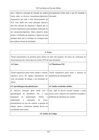 TCP em Redes de Elevado Débito
têm o objectivo principal de elucidar da melhor
forma sobre os diversos mecanismos/algoritmos
responsáveis por todo o bom funcionamento do
TCP. Esta tarefa tem como principal objectivo
uma boa selecção de esquemas e figuras que se
revelem importantes numa qualquer explicação de
um mecanismo/algoritmo. Outro objectivo desta
tarefa é a definição de esquemas e figuras de uma
qualquer ideia, que se verifique ser a imagem uma
das melhores forma de elucidação.
principalmente relatar tudo o que foi estudado e
efectuado.
4. Testes
Tarefa representativa da primeira parte prática de todo este projecto. Os testes de verificação de
funcionamento dos vários tipos de versões TCP são aqui abordados.
4.1 Linux 4.2 Plataforma NS2
Tarefa responsável pelos testes usando o sistema
operativo Linux, PC ligados directamente em
rede, um gerador de tráfego e um simulador de
atraso.
Tarefa responsável pelos testes a efectuar na
plataforma de simulação NS2.
4.3 Aprendizagem das plataformas 4.4 Análise resultados obtidos
O objectivo principal desta tarefa será a
aprendizagem da plataforma NS, e suas
linguagens de programação. Porém, a
ambientação a aplicações de Linux,
principalmente no que diz respeito à geração de
tráfego, atraso e estatísticas também devem ser
considerada nesta tarefa.
Fase onde se deverá recorrer bastante à parte
teórica com o objectivo de confirmar resultados e
problemas de eficiência nas versões.
4.5 Análise do Código
162
 