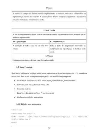 TAnexos
A análise do código das diversas versões implementadas é essencial para toda a compreensão da
implementação de uma nova versão. A localização no diverso código dos algoritmos e mecanismos
estudados na teórica é essencial nesta tarefa.
5. Nova Versão
A fase de implementação aborda todas as tarefas relacionadas com a nova versão do protocolo que se
pretende implementado.
5.1 Especificação 5.2 Implementação
A definição de tudo o que vai ser esta nova
versão.
Toda a parte de programação necessária ao
cumprimento da especificação é abordada nesta
tarefa.
5.3 Testes
Fase de controlo, e prova de tudo o que foi implementado.
A.2. Novo Protocolo
Neste anexo encontra-se o código inicial para a implementação de um novo protocolo TCP, baseado na
versão Reno. Para incluir o código na compilação NS são necessários alguns passos:
• No Makefile (directoria ns-2.30): Inserir Novo_Protocolo/Novo_Protocolo-end.o 
• Colocar a pasta Novo_Protocolo em ns-2.30
• Compilar: make ns
• Pasta Novo_Protocolo: ns Novo_Protocolo-teste.tcl
• Confirmar o resultado: nam out.nam
A.2.1. Ficheiro novo_protocolo.cc
#ifndef lint
static const char rcsid[] =
"@(#) $Header: /nfs/jade/vint/CVSROOT/ns-2/xcp/xcp-end-sys.cc,v 1.7 2005/02/03
18:27:12 haldar Exp $";
#endif
163
 