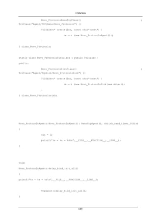 TAnexos
Novo_ProtocoloRenoTcpClass() :
TclClass("Agent/TCP/Reno/Novo_Protocolo") {}
TclObject* create(int, const char*const*) {
return (new Novo_ProtocoloAgent());
}
} class_Novo_Protocolo;
static class Novo_ProtocoloSinkClass : public TclClass {
public:
Novo_ProtocoloSinkClass() :
TclClass("Agent/TcpSink/Novo_ProtocoloSink") {}
TclObject* create(int, const char*const*) {
return (new Novo_ProtocoloSink(new Acker));
}
} class_Novo_Protocolosink;
Novo_ProtocoloAgent::Novo_ProtocoloAgent(): RenoTcpAgent(), shrink_cwnd_timer_(this)
{
ola = 1;
printf("%s - %s - %dn",__FILE__,__FUNCTION__,__LINE__);
}
void
Novo_ProtocoloAgent::delay_bind_init_all()
{
printf("%s - %s - %dn",__FILE__,__FUNCTION__,__LINE__);
TcpAgent::delay_bind_init_all();
}
165
 