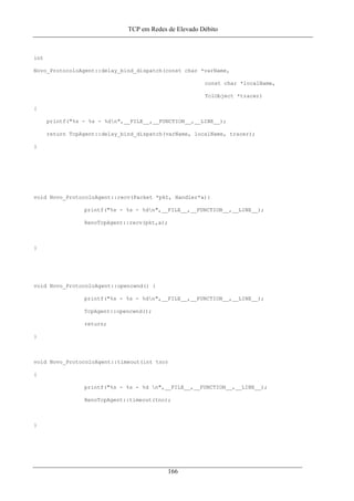 TCP em Redes de Elevado Débito
int
Novo_ProtocoloAgent::delay_bind_dispatch(const char *varName,
const char *localName,
TclObject *tracer)
{
printf("%s - %s - %dn",__FILE__,__FUNCTION__,__LINE__);
return TcpAgent::delay_bind_dispatch(varName, localName, tracer);
}
void Novo_ProtocoloAgent::recv(Packet *pkt, Handler*a){
printf("%s - %s - %dn",__FILE__,__FUNCTION__,__LINE__);
RenoTcpAgent::recv(pkt,a);
}
void Novo_ProtocoloAgent::opencwnd() {
printf("%s - %s - %dn",__FILE__,__FUNCTION__,__LINE__);
TcpAgent::opencwnd();
return;
}
void Novo_ProtocoloAgent::timeout(int tno)
{
printf("%s - %s - %d n",__FILE__,__FUNCTION__,__LINE__);
RenoTcpAgent::timeout(tno);
}
166
 