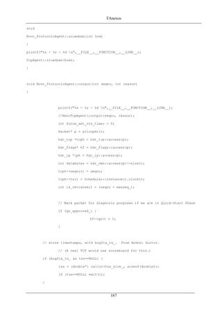 TAnexos
void
Novo_ProtocoloAgent::slowdown(int how)
{
printf("%s - %s - %d n",__FILE__,__FUNCTION__,__LINE__);
TcpAgent::slowdown(how);
}
void Novo_ProtocoloAgent::output(int seqno, int reason)
{
printf("%s - %s - %d n",__FILE__,__FUNCTION__,__LINE__);
//RenoTcpAgent::output(seqno, reason);
int force_set_rtx_timer = 0;
Packet* p = allocpkt();
hdr_tcp *tcph = hdr_tcp::access(p);
hdr_flags* hf = hdr_flags::access(p);
hdr_ip *iph = hdr_ip::access(p);
int databytes = hdr_cmn::access(p)->size();
tcph->seqno() = seqno;
tcph->ts() = Scheduler::instance().clock();
int is_retransmit = (seqno < maxseq_);
// Mark packet for diagnosis purposes if we are in Quick-Start Phase
if (qs_approved_) {
hf->qs() = 1;
}
// store timestamps, with bugfix_ts_. From Andrei Gurtov.
// (A real TCP would use scoreboard for this.)
if (bugfix_ts_ && tss==NULL) {
tss = (double*) calloc(tss_size_, sizeof(double));
if (tss==NULL) exit(1);
}
167
 