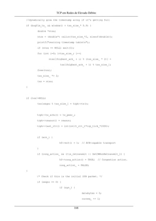 TCP em Redes de Elevado Débito
//dynamically grow the timestamp array if it's getting full
if (bugfix_ts_ && window() > tss_size_* 0.9) {
double *ntss;
ntss = (double*) calloc(tss_size_*2, sizeof(double));
printf("resizing timestamp tablen");
if (ntss == NULL) exit(1);
for (int i=0; i<tss_size_; i++)
ntss[(highest_ack_ + i) % (tss_size_ * 2)] =
tss[(highest_ack_ + i) % tss_size_];
free(tss);
tss_size_ *= 2;
tss = ntss;
}
if (tss!=NULL)
tss[seqno % tss_size_] = tcph->ts();
tcph->ts_echo() = ts_peer_;
tcph->reason() = reason;
tcph->last_rtt() = int(int(t_rtt_)*tcp_tick_*1000);
if (ecn_) {
hf->ect() = 1; // ECN-capable transport
}
if (cong_action_ && (!is_retransmit || SetCWRonRetransmit_)) {
hf->cong_action() = TRUE; // Congestion action.
cong_action_ = FALSE;
}
/* Check if this is the initial SYN packet. */
if (seqno == 0) {
if (syn_) {
databytes = 0;
curseq_ += 1;
168
 