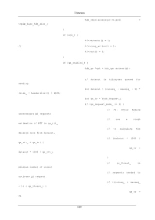 TAnexos
hdr_cmn::access(p)->size() =
tcpip_base_hdr_size_;
}
if (ecn_) {
hf->ecnecho() = 1;
// hf->cong_action() = 1;
hf->ect() = 0;
}
if (qs_enabled_) {
hdr_qs *qsh = hdr_qs::access(p);
// dataout is kilobytes queued for
sending
int dataout = (curseq_ - maxseq_ - 1) *
(size_ + headersize()) / 1024;
int qs_rr = rate_request_;
if (qs_request_mode_ == 1) {
// PS: Avoid making
unnecessary QS requests
// use a rough
estimation of RTT in qs_rtt_
// to calculate the
desired rate from dataout.
if (dataout * 1000 /
qs_rtt_ < qs_rr) {
qs_rr =
dataout * 1000 / qs_rtt_;
}
// qs_thresh_ is
minimum number of unsent
// segments needed to
activate QS request
if ((curseq_ - maxseq_
- 1) < qs_thresh_) {
qs_rr =
0;
169
 