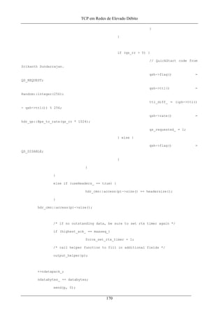 TCP em Redes de Elevado Débito
}
}
if (qs_rr > 0) {
// QuickStart code from
Srikanth Sundarrajan.
qsh->flag() =
QS_REQUEST;
qsh->ttl() =
Random::integer(256);
ttl_diff_ = (iph->ttl()
- qsh->ttl()) % 256;
qsh->rate() =
hdr_qs::Bps_to_rate(qs_rr * 1024);
qs_requested_ = 1;
} else {
qsh->flag() =
QS_DISABLE;
}
}
}
else if (useHeaders_ == true) {
hdr_cmn::access(p)->size() += headersize();
}
hdr_cmn::access(p)->size();
/* if no outstanding data, be sure to set rtx timer again */
if (highest_ack_ == maxseq_)
force_set_rtx_timer = 1;
/* call helper function to fill in additional fields */
output_helper(p);
++ndatapack_;
ndatabytes_ += databytes;
send(p, 0);
170
 