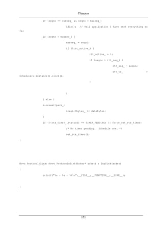 TAnexos
if (seqno == curseq_ && seqno > maxseq_)
idle(); // Tell application I have sent everything so
far
if (seqno > maxseq_) {
maxseq_ = seqno;
if (!rtt_active_) {
rtt_active_ = 1;
if (seqno > rtt_seq_) {
rtt_seq_ = seqno;
rtt_ts_ =
Scheduler::instance().clock();
}
}
} else {
++nrexmitpack_;
nrexmitbytes_ += databytes;
}
if (!(rtx_timer_.status() == TIMER_PENDING) || force_set_rtx_timer)
/* No timer pending. Schedule one. */
set_rtx_timer();
}
Novo_ProtocoloSink::Novo_ProtocoloSink(Acker* acker) : TcpSink(acker)
{
printf("%s - %s - %dn",__FILE__,__FUNCTION__,__LINE__);
}
171
 