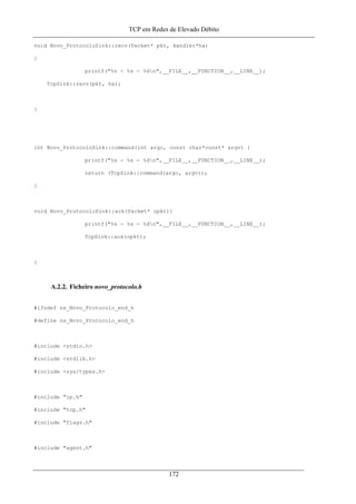 TCP em Redes de Elevado Débito
void Novo_ProtocoloSink::recv(Packet* pkt, Handler*ha)
{
printf("%s - %s - %dn",__FILE__,__FUNCTION__,__LINE__);
TcpSink::recv(pkt, ha);
}
int Novo_ProtocoloSink::command(int argc, const char*const* argv) {
printf("%s - %s - %dn",__FILE__,__FUNCTION__,__LINE__);
return (TcpSink::command(argc, argv));
}
void Novo_ProtocoloSink::ack(Packet* opkt){
printf("%s - %s - %dn",__FILE__,__FUNCTION__,__LINE__);
TcpSink::ack(opkt);
}
A.2.2. Ficheiro novo_protocolo.h
#ifndef ns_Novo_Protocolo_end_h
#define ns_Novo_Protocolo_end_h
#include <stdio.h>
#include <stdlib.h>
#include <sys/types.h>
#include "ip.h"
#include "tcp.h"
#include "flags.h"
#include "agent.h"
172
 
