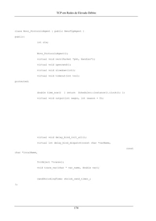 TCP em Redes de Elevado Débito
class Novo_ProtocoloAgent : public RenoTcpAgent {
public:
int ola;
Novo_ProtocoloAgent();
virtual void recv(Packet *pkt, Handler*);
virtual void opencwnd();
virtual void slowdown(int);
virtual void timeout(int tno);
protected:
double time_now() { return Scheduler::instance().clock(); };
virtual void output(int seqno, int reason = 0);
virtual void delay_bind_init_all();
virtual int delay_bind_dispatch(const char *varName,
const
char *localName,
TclObject *tracer);
void trace_var(char * var_name, double var);
cwndShrinkingTimer shrink_cwnd_timer_;
};
174
 