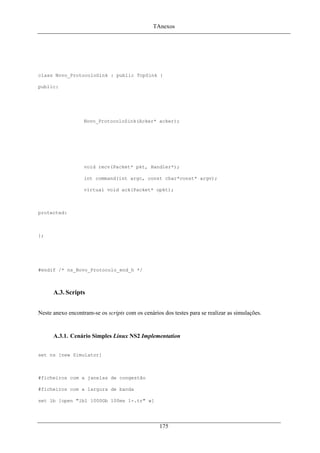 TAnexos
class Novo_ProtocoloSink : public TcpSink {
public:
Novo_ProtocoloSink(Acker* acker);
void recv(Packet* pkt, Handler*);
int command(int argc, const char*const* argv);
virtual void ack(Packet* opkt);
protected:
};
#endif /* ns_Novo_Protocolo_end_h */
A.3. Scripts
Neste anexo encontram-se os scripts com os cenários dos testes para se realizar as simulações.
A.3.1. Cenário Simples Linux NS2 Implementation
set ns [new Simulator]
#ficheiros com a janelas de congestão
#ficheiros com a largura de banda
set lb [open "lb1 1000Gb 100ms 1-.tr" w]
175
 